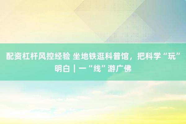 配资杠杆风控经验 坐地铁逛科普馆，把科学“玩”明白｜一“线”游广佛