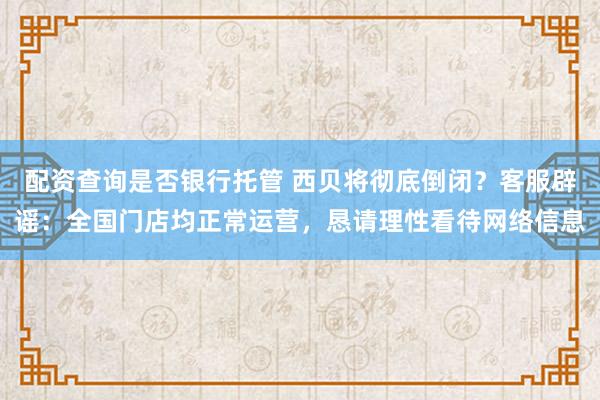 配资查询是否银行托管 西贝将彻底倒闭？客服辟谣：全国门店均正常运营，恳请理性看待网络信息