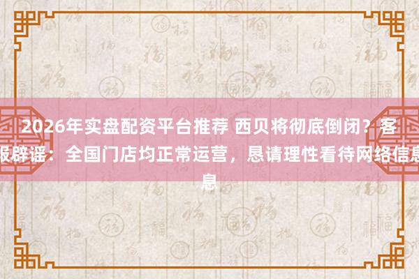 2026年实盘配资平台推荐 西贝将彻底倒闭？客服辟谣：全国门店均正常运营，恳请理性看待网络信息