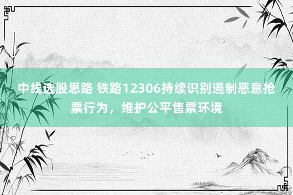 中线选股思路 铁路12306持续识别遏制恶意抢票行为，维护公平售票环境