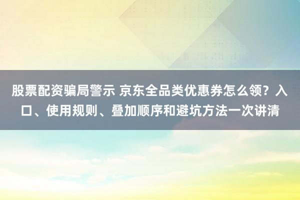 股票配资骗局警示 京东全品类优惠券怎么领？入口、使用规则、叠加顺序和避坑方法一次讲清