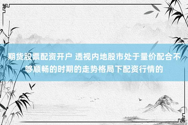 期货股票配资开户 透视内地股市处于量价配合不够顺畅的时期的走势格局下配资行情的