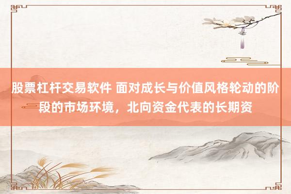 股票杠杆交易软件 面对成长与价值风格轮动的阶段的市场环境，北向资金代表的长期资
