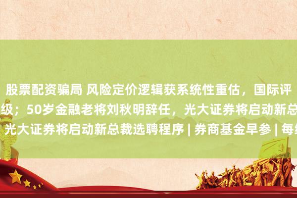 股票配资骗局 风险定价逻辑获系统性重估，国际评级机构上调中国券业评级；50岁金融老将刘秋明辞任，光大证券将启动新总裁选聘程序 | 券商基金早参 | 每经网