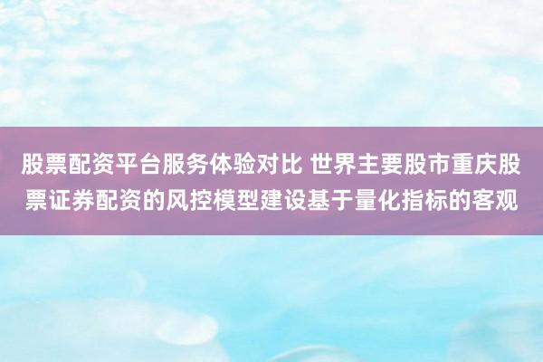股票配资平台服务体验对比 世界主要股市重庆股票证券配资的风控模型建设基于量化指标的客观