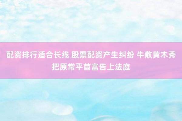 配资排行适合长线 股票配资产生纠纷 牛散黄木秀把原常平首富告上法庭