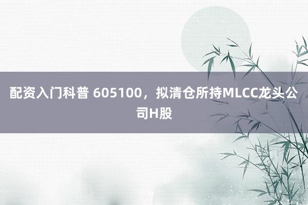 配资入门科普 605100，拟清仓所持MLCC龙头公司H股