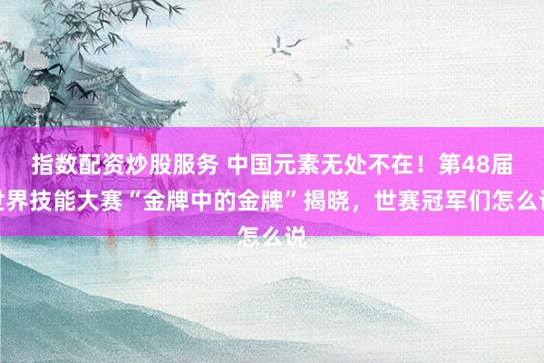 指数配资炒股服务 中国元素无处不在！第48届世界技能大赛“金牌中的金牌”揭晓，世赛冠军们怎么说