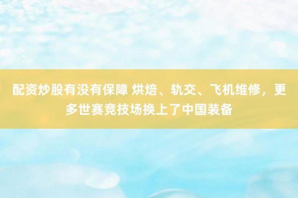 配资炒股有没有保障 烘焙、轨交、飞机维修，更多世赛竞技场换上了中国装备