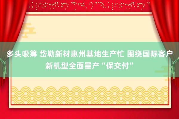 多头吸筹 岱勒新材惠州基地生产忙 围绕国际客户新机型全面量产“保交付”