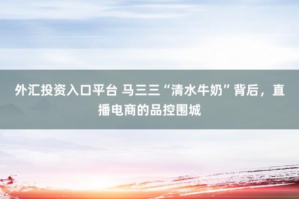 外汇投资入口平台 马三三“清水牛奶”背后，直播电商的品控围城