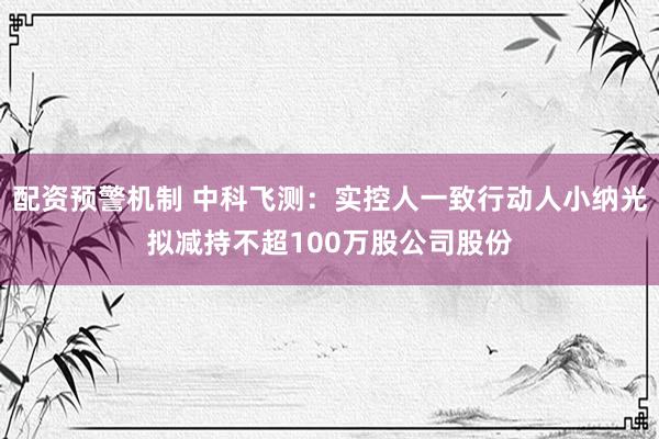 配资预警机制 中科飞测：实控人一致行动人小纳光拟减持不超100万股公司股份