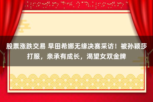股票涨跌交易 早田希娜无缘决赛采访！被孙颖莎打服，亲承有成长，渴望女双金牌