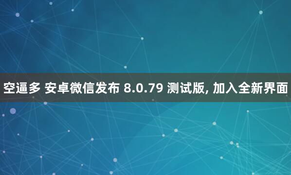 空逼多 安卓微信发布 8.0.79 测试版, 加入全新界面