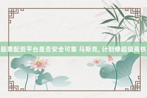 股票配资平台是否安全可靠 马斯克, 计划修超级高铁