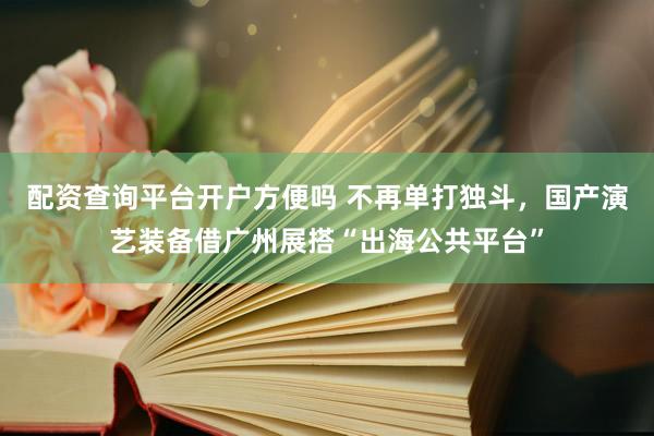 配资查询平台开户方便吗 不再单打独斗，国产演艺装备借广州展搭“出海公共平台”