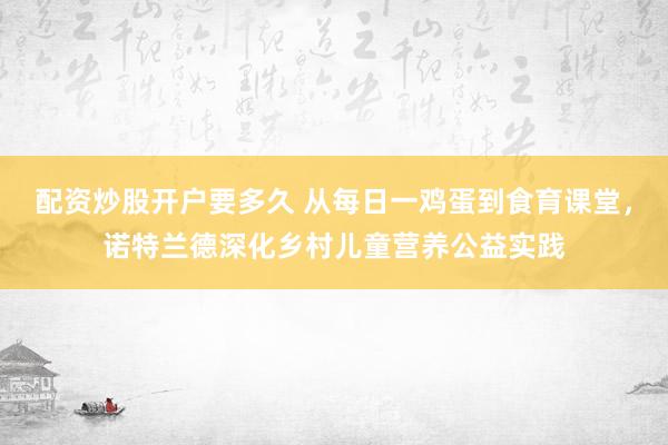 配资炒股开户要多久 从每日一鸡蛋到食育课堂，诺特兰德深化乡村儿童营养公益实践
