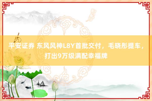 平安证券 东风风神L8Y首批交付,毛晓彤提车,打出9万级满配幸福牌