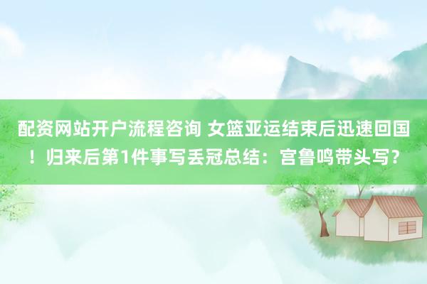 配资网站开户流程咨询 女篮亚运结束后迅速回国！归来后第1件事写丢冠总结：宫鲁鸣带头写？