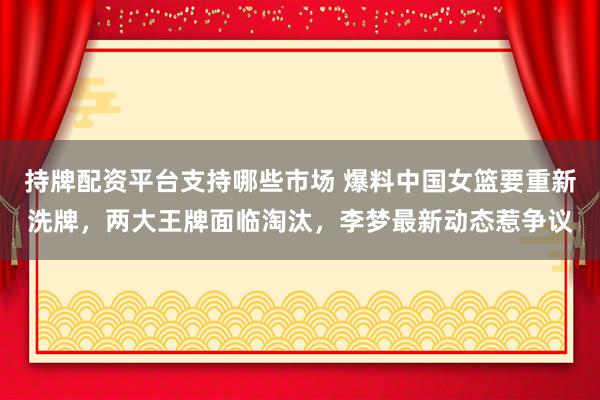 持牌配资平台支持哪些市场 爆料中国女篮要重新洗牌，两大王牌面临淘汰，李梦最新动态惹争议