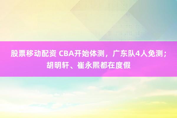 股票移动配资 CBA开始体测，广东队4人免测；胡明轩、崔永熙都在度假
