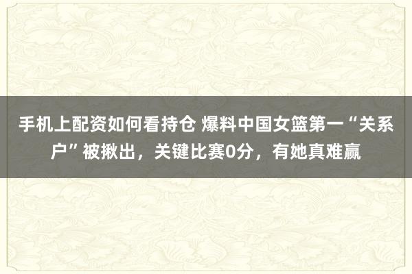手机上配资如何看持仓 爆料中国女篮第一“关系户”被揪出，关键比赛0分，有她真难赢