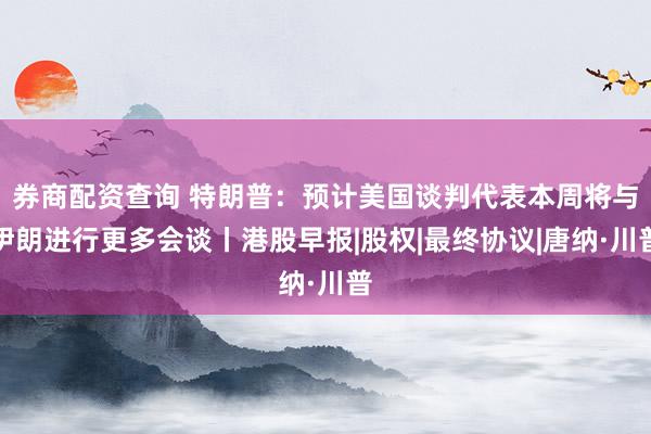 券商配资查询 特朗普：预计美国谈判代表本周将与伊朗进行更多会谈丨港股早报|股权|最终协议|唐纳·川普
