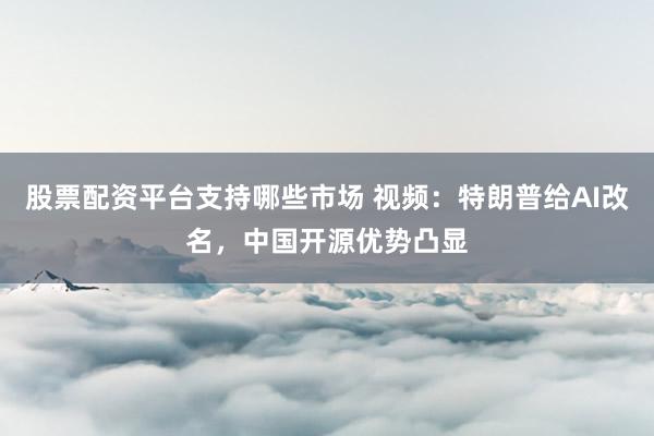 股票配资平台支持哪些市场 视频：特朗普给AI改名，中国开源优势凸显