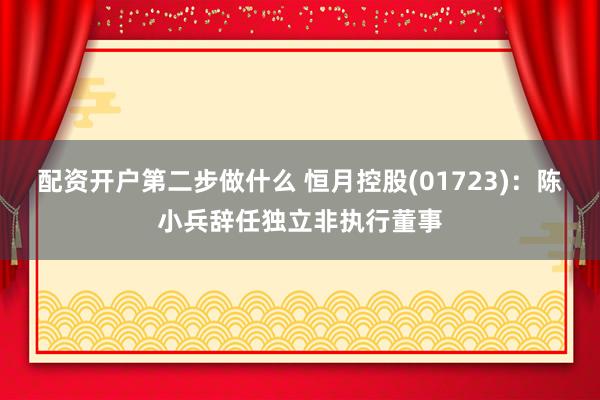 配资开户第二步做什么 恒月控股(01723):陈小兵辞任独立非执行董事