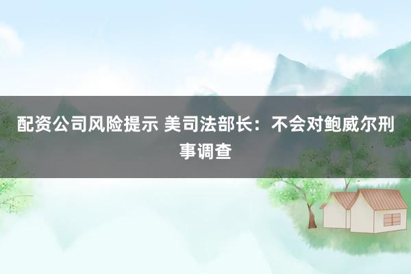配资公司风险提示 美司法部长：不会对鲍威尔刑事调查