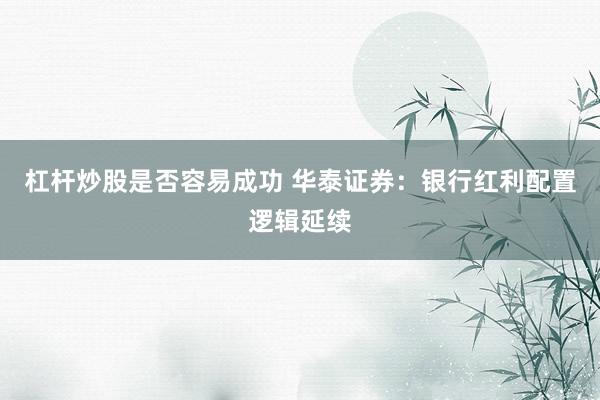 杠杆炒股是否容易成功 华泰证券:银行红利配置逻辑延续