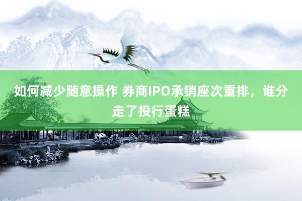 如何减少随意操作 券商IPO承销座次重排，谁分走了投行蛋糕