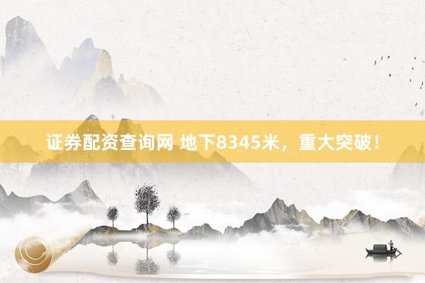 证券配资查询网 地下8345米，重大突破！