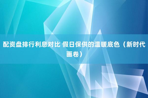 配资盘排行利息对比 假日保供的温暖底色（新时代画卷）