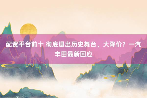配资平台前十 彻底退出历史舞台、大降价？一汽丰田最新回应