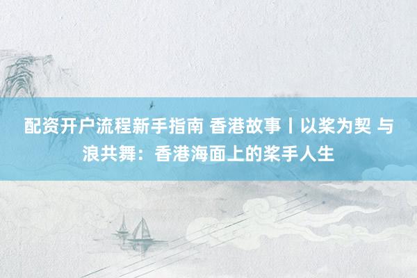 配资开户流程新手指南 香港故事丨以桨为契 与浪共舞：香港海面上的桨手人生