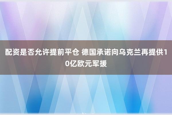 配资是否允许提前平仓 德国承诺向乌克兰再提供10亿欧元军援