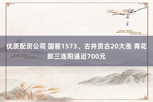优质配资公司 国窖1573、古井贡古20大涨 青花郎三连阳逼近700元