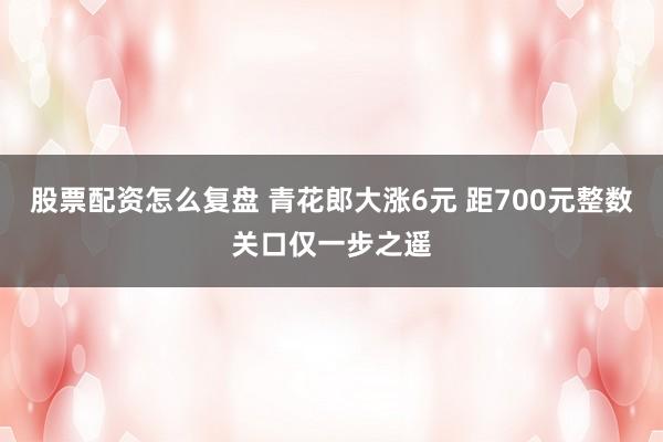 股票配资怎么复盘 青花郎大涨6元 距700元整数关口仅一步之遥