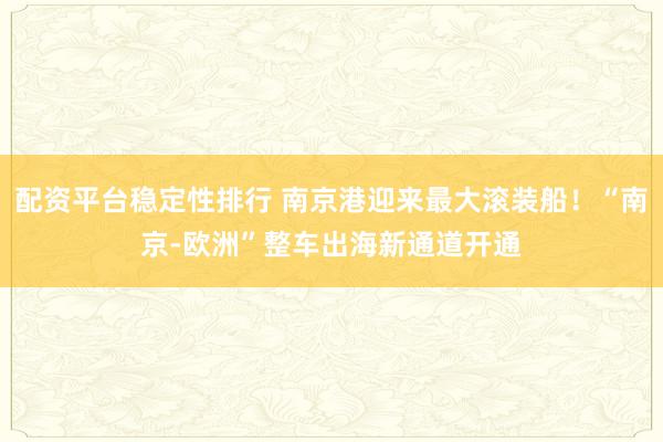 配资平台稳定性排行 南京港迎来最大滚装船！“南京-欧洲”整车出海新通道开通