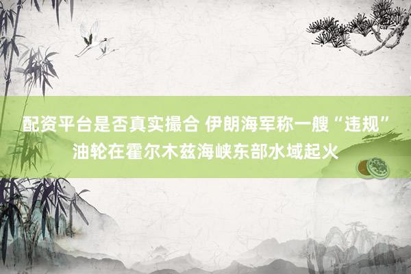 配资平台是否真实撮合 伊朗海军称一艘“违规”油轮在霍尔木兹海峡东部水域起火