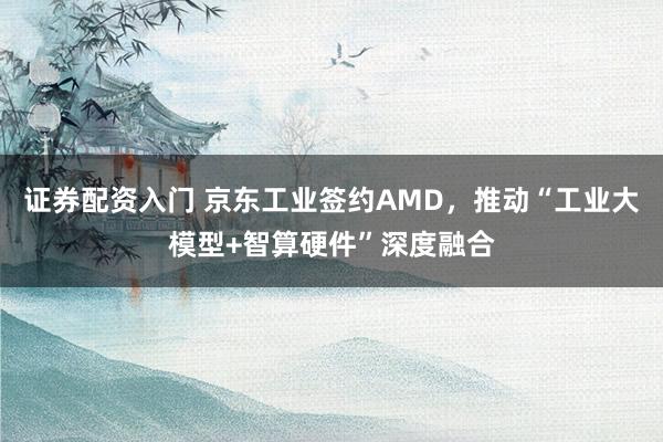 证券配资入门 京东工业签约AMD，推动“工业大模型+智算硬件”深度融合