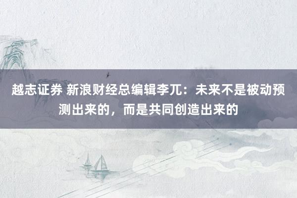 越志证券 新浪财经总编辑李兀:未来不是被动预测出来的,而是共同创造出来的