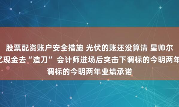 股票配资账户安全措施 光伏的账还没算清 星帅尔又掏4.3亿现金去“造刀” 会计师进场后突击下调标的今明两年业绩承诺