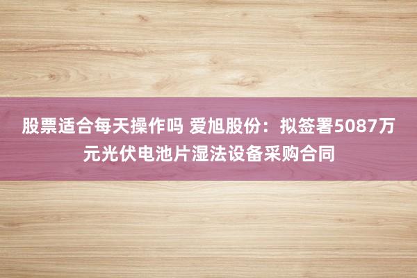 股票适合每天操作吗 爱旭股份：拟签署5087万元光伏电池片湿法设备采购合同
