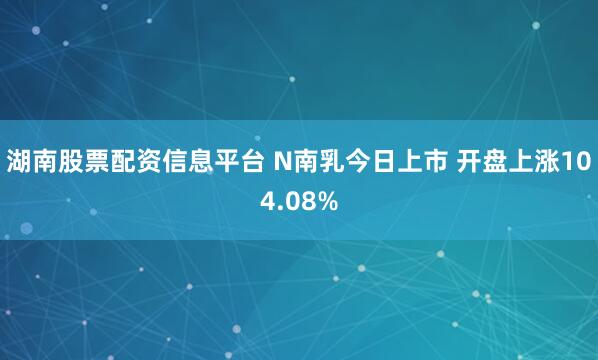 湖南股票配资信息平台 N南乳今日上市 开盘上涨104.08%