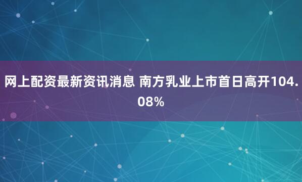 网上配资最新资讯消息 南方乳业上市首日高开104.08%