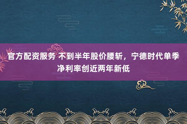 官方配资服务 不到半年股价腰斩，宁德时代单季净利率创近两年新低