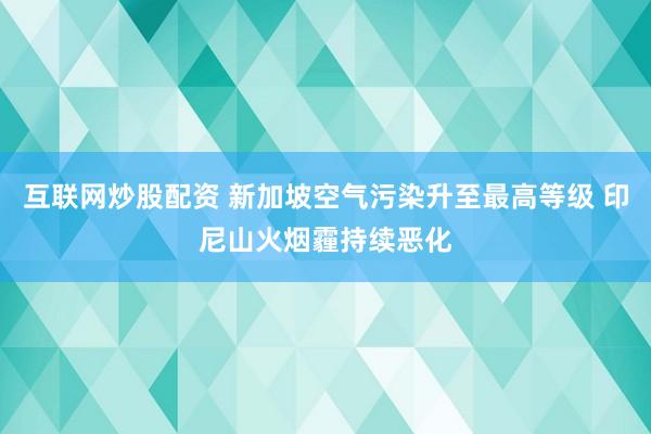 互联网炒股配资 新加坡空气污染升至最高等级 印尼山火烟霾持续恶化