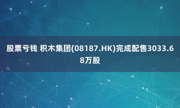 股票亏钱 积木集团(08187.HK)完成配售3033.68万股